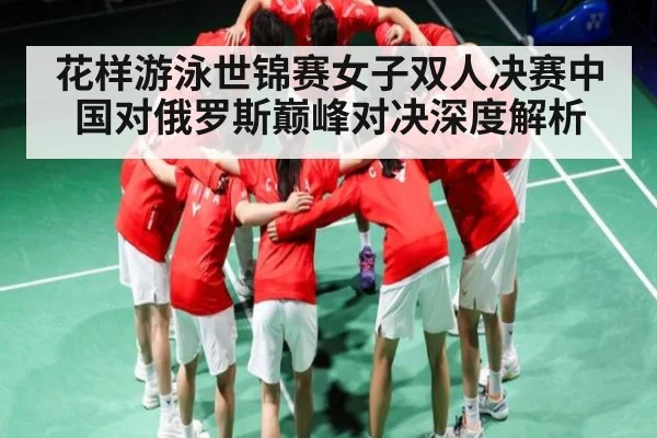 花样游泳世锦赛女子双人决赛中国对俄罗斯巅峰对决深度解析