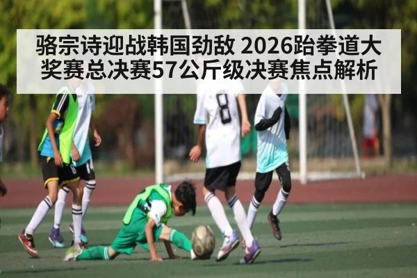骆宗诗迎战韩国劲敌 2026跆拳道大奖赛总决赛57公斤级决赛焦点解析