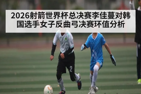 2026射箭世界杯总决赛李佳蔓对韩国选手女子反曲弓决赛环值分析