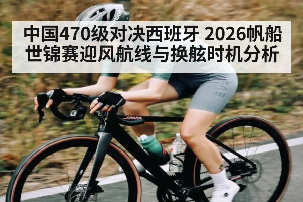 中国470级对决西班牙 2026帆船世锦赛迎风航线与换舷时机分析